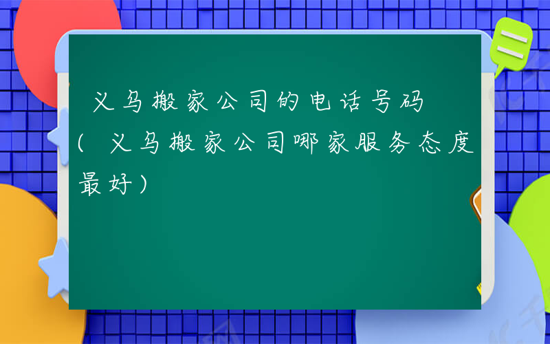 义乌搬家公司的电话号码 (义乌搬家公司哪家服务态度最好)